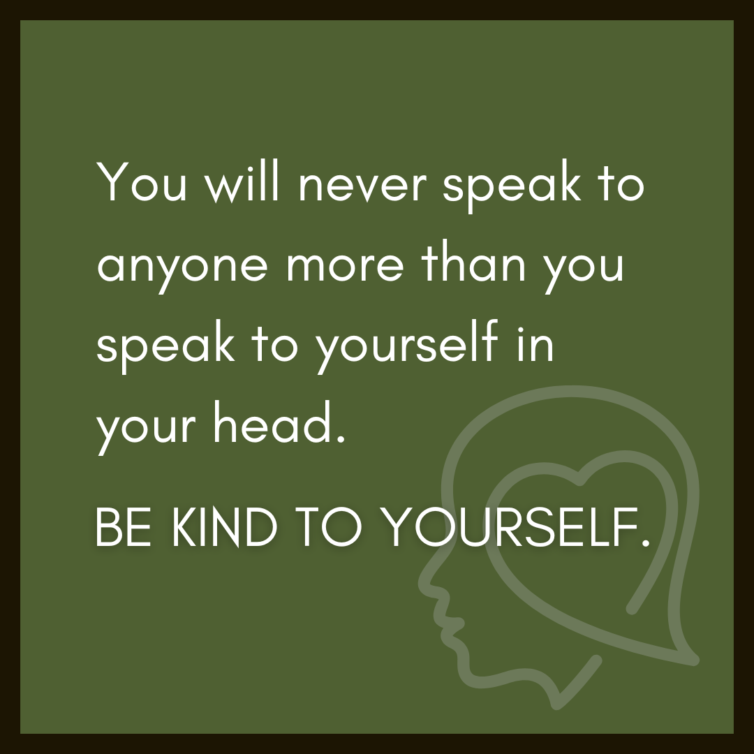 You will never speak to anyone more than you speak to yourself in your head. Be kind to yourself.
